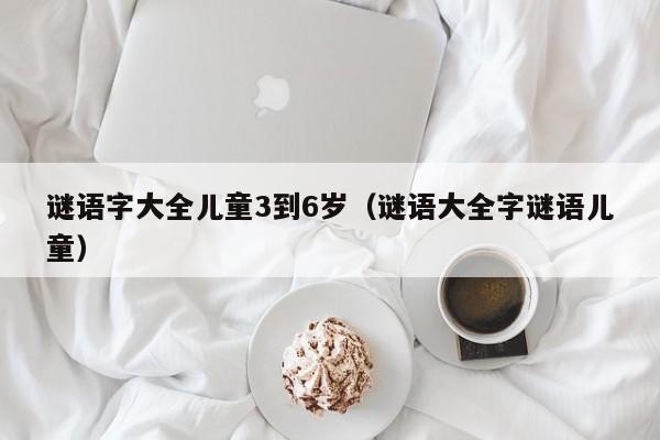 谜语字大全儿童3到6岁（谜语大全字谜语儿童）
