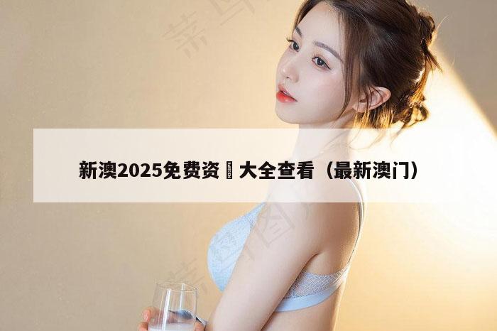 新澳2025免费资枓大全查看（最新澳门）